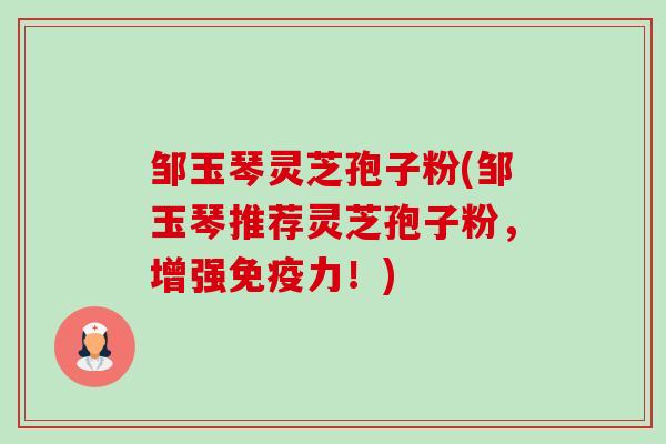 邹玉琴灵芝孢子粉(邹玉琴推荐灵芝孢子粉，增强免疫力！)