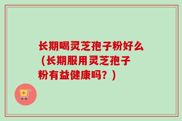 长期喝灵芝孢子粉好么 (长期服用灵芝孢子粉有益健康吗?) 长期喝灵芝孢子粉好么 (长期服用灵芝孢子粉有益健康吗?)
