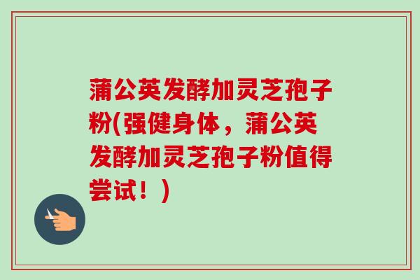 蒲公英发酵加灵芝孢子粉(强健身体,蒲公英发酵加灵芝孢子粉值得尝试!) 蒲公英发酵加灵芝孢子粉(强健身体,蒲公英发酵加灵芝孢子粉值得尝试!)