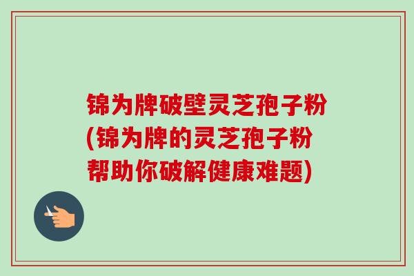 锦为牌破壁灵芝孢子粉(锦为牌的灵芝孢子粉帮助你破解健康难题) 锦为牌破壁灵芝孢子粉(锦为牌的灵芝孢子粉帮助你破解健康难题)