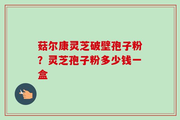 菇尔康灵芝破壁孢子粉？灵芝孢子粉多少钱一盒