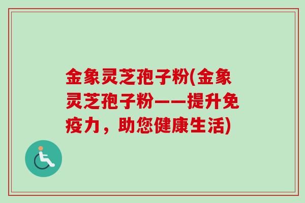 金象灵芝孢子粉(金象灵芝孢子粉——提升免疫力,助您健康生活) 金象灵芝孢子粉(金象灵芝孢子粉——提升免疫力,助您健康生活)