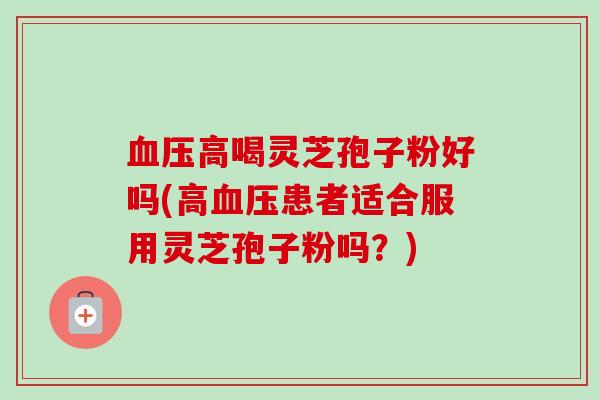 高喝灵芝孢子粉好吗(高患者适合服用灵芝孢子粉吗?) 高喝灵芝孢子粉好吗(高患者适合服用灵芝孢子粉吗?)