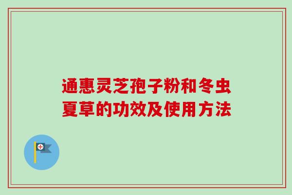 通惠灵芝孢子粉和冬虫夏草的功效及使用方法 通惠灵芝孢子粉和冬虫夏草的功效及使用方法