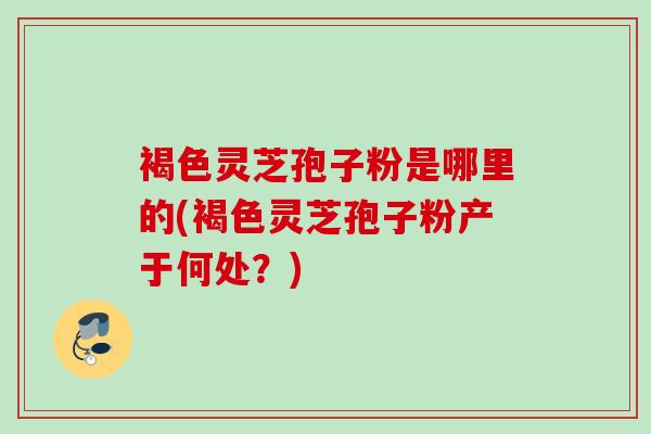 褐色灵芝孢子粉是哪里的(褐色灵芝孢子粉产于何处?) 褐色灵芝孢子粉是哪里的(褐色灵芝孢子粉产于何处?)