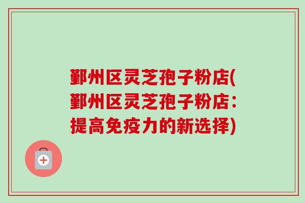 鄞州区灵芝孢子粉店(鄞州区灵芝孢子粉店:提高免疫力的新选择) 鄞州区灵芝孢子粉店(鄞州区灵芝孢子粉店:提高免疫力的新选择)