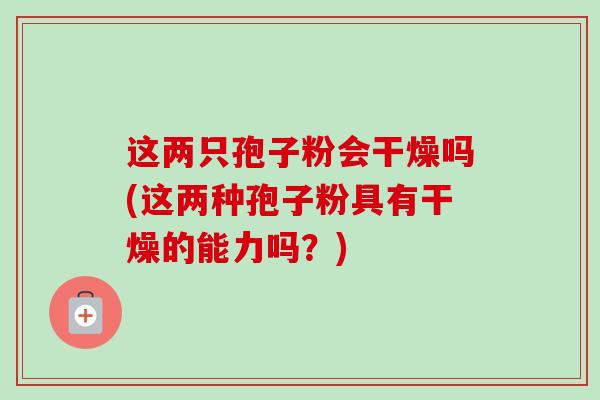 这两只孢子粉会干燥吗(这两种孢子粉具有干燥的能力吗?) 这两只孢子粉会干燥吗(这两种孢子粉具有干燥的能力吗?)