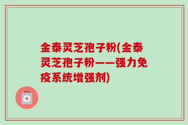 金泰灵芝孢子粉(金泰灵芝孢子粉——强力免疫系统增强剂) 金泰灵芝孢子粉(金泰灵芝孢子粉——强力免疫系统增强剂)