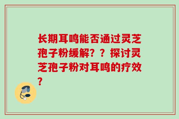 长期耳鸣能否通过灵芝孢子粉缓解??探讨灵芝孢子粉对耳鸣的疗效? 长期耳鸣能否通过灵芝孢子粉缓解??探讨灵芝孢子粉对耳鸣的疗效?