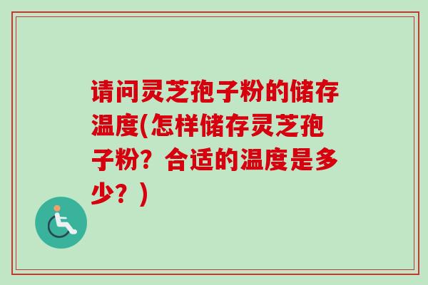 请问灵芝孢子粉的储存温度(怎样储存灵芝孢子粉？合适的温度是多少？)