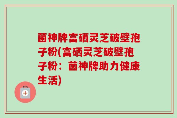 菌神牌富硒灵芝破壁孢子粉(富硒灵芝破壁孢子粉:菌神牌助力健康生活) 菌神牌富硒灵芝破壁孢子粉(富硒灵芝破壁孢子粉:菌神牌助力健康生活)