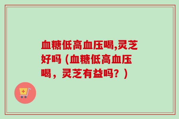 低高喝,灵芝好吗 (低高喝,灵芝有益吗?) 低高喝,灵芝好吗 (低高喝,灵芝有益吗?)