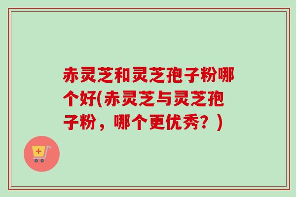 赤灵芝和灵芝孢子粉哪个好(赤灵芝与灵芝孢子粉,哪个更优秀?) 赤灵芝和灵芝孢子粉哪个好(赤灵芝与灵芝孢子粉,哪个更优秀?)