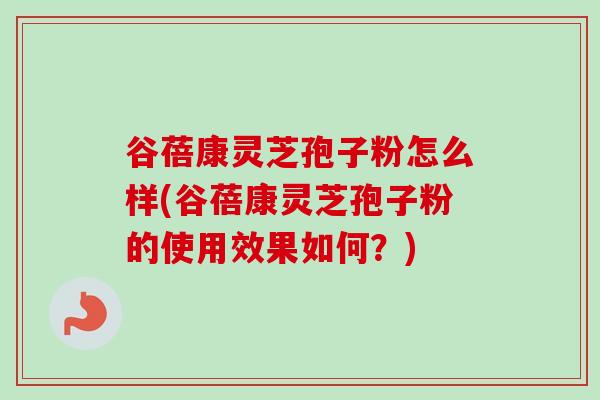 谷蓓康灵芝孢子粉怎么样(谷蓓康灵芝孢子粉的使用效果如何?) 谷蓓康灵芝孢子粉怎么样(谷蓓康灵芝孢子粉的使用效果如何?)