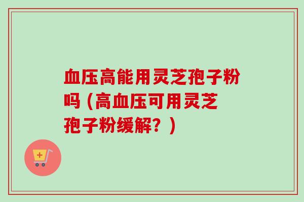 高能用灵芝孢子粉吗 (高可用灵芝孢子粉缓解？)
