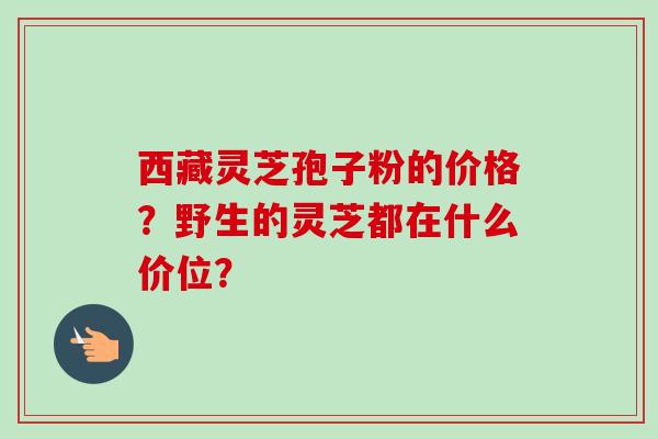 西藏灵芝孢子粉的价格?野生的灵芝都在什么价位? 西藏灵芝孢子粉的价格?野生的灵芝都在什么价位?