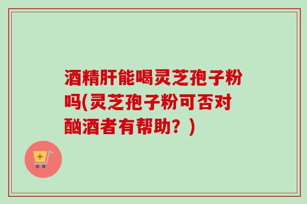 酒精能喝灵芝孢子粉吗(灵芝孢子粉可否对酗酒者有帮助?) 酒精能喝灵芝孢子粉吗(灵芝孢子粉可否对酗酒者有帮助?)