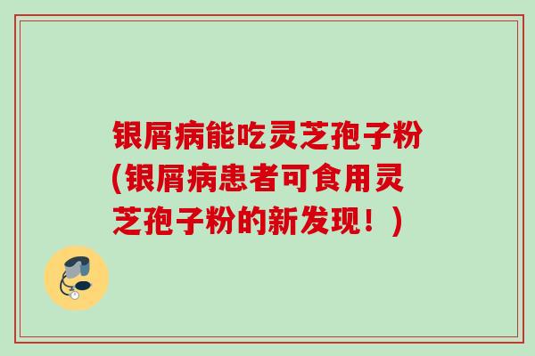 银屑能吃灵芝孢子粉(银屑患者可食用灵芝孢子粉的新发现！)