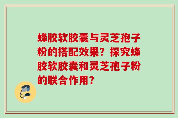 蜂胶软胶囊与灵芝孢子粉的搭配效果？探究蜂胶软胶囊和灵芝孢子粉的联合作用？