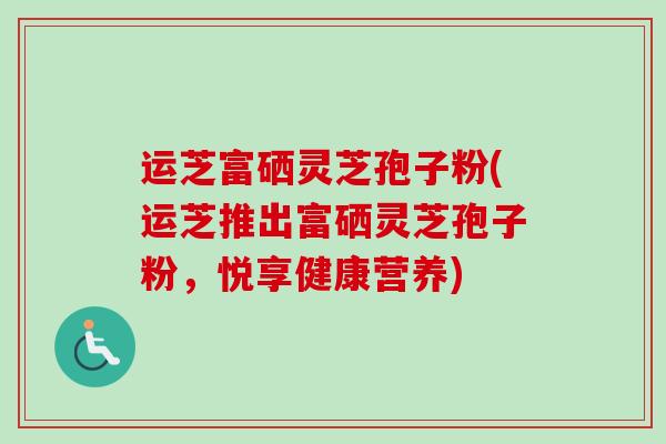 运芝富硒灵芝孢子粉(运芝推出富硒灵芝孢子粉，悦享健康营养)