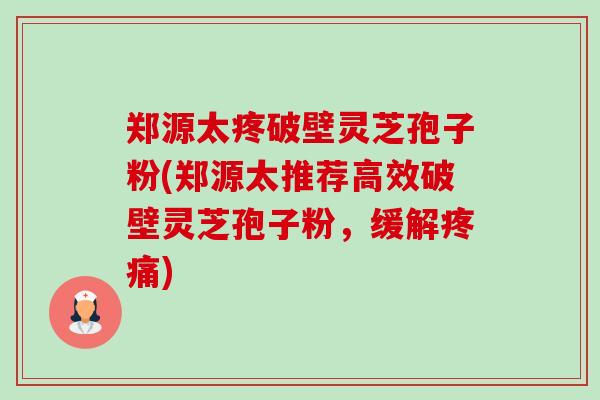 郑源太疼破壁灵芝孢子粉(郑源太推荐高效破壁灵芝孢子粉，缓解)