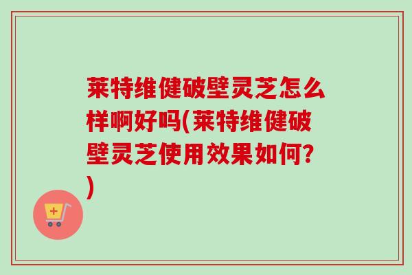 莱特维健破壁灵芝怎么样啊好吗(莱特维健破壁灵芝使用效果如何？)
