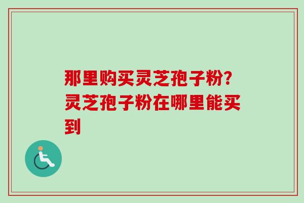 那里购买灵芝孢子粉?灵芝孢子粉在哪里能买到 那里购买灵芝孢子粉?灵芝孢子粉在哪里能买到