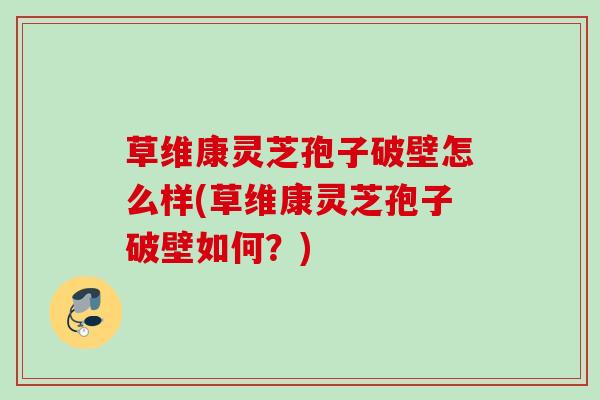 草维康灵芝孢子破壁怎么样(草维康灵芝孢子破壁如何?) 草维康灵芝孢子破壁怎么样(草维康灵芝孢子破壁如何?)