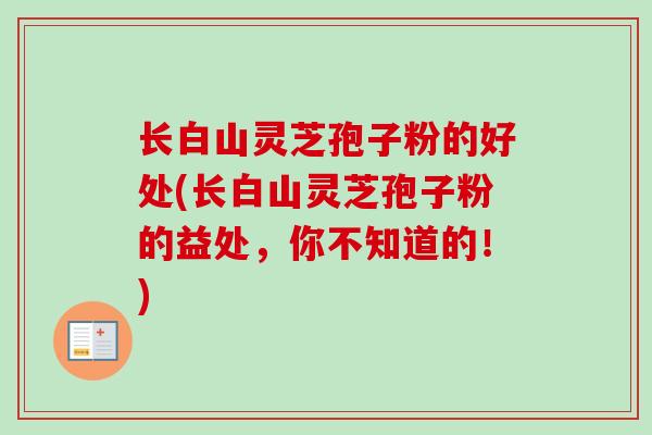 长白山灵芝孢子粉的好处(长白山灵芝孢子粉的益处,你不知道的!) 长白山灵芝孢子粉的好处(长白山灵芝孢子粉的益处,你不知道的!)