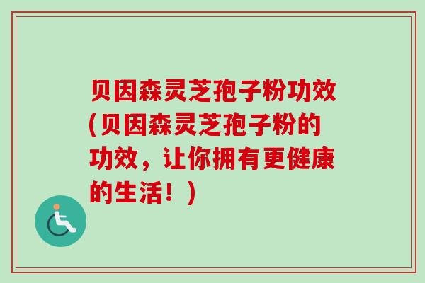 贝因森灵芝孢子粉功效(贝因森灵芝孢子粉的功效,让你拥有更健康的生活!) 贝因森灵芝孢子粉功效(贝因森灵芝孢子粉的功效,让你拥有更健康的生活!)