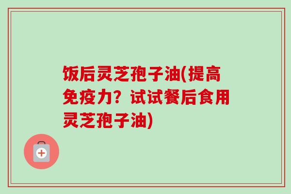 饭后灵芝孢子油(提高免疫力?试试餐后食用灵芝孢子油) 饭后灵芝孢子油(提高免疫力?试试餐后食用灵芝孢子油)