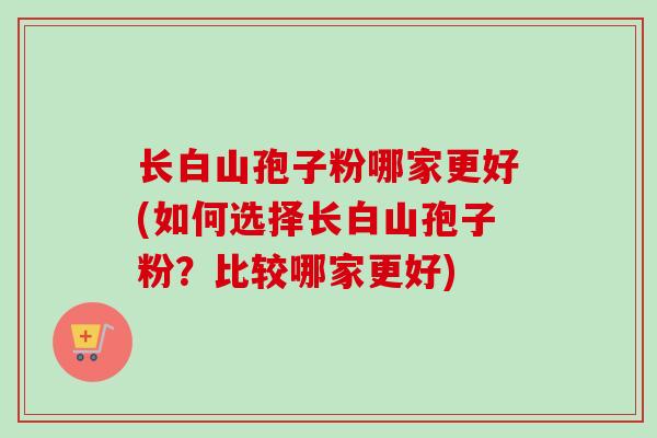 长白山孢子粉哪家更好(如何选择长白山孢子粉?比较哪家更好) 长白山孢子粉哪家更好(如何选择长白山孢子粉?比较哪家更好)