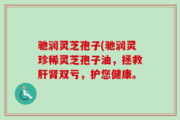 驰润灵芝孢子(驰润灵珍稀灵芝孢子油,拯救双亏,护您健康。 驰润灵芝孢子(驰润灵珍稀灵芝孢子油,拯救双亏,护您健康。