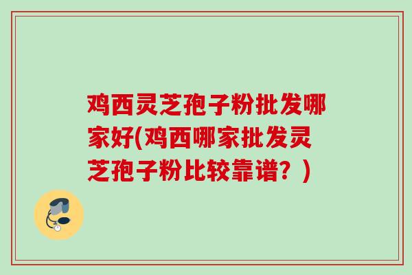 鸡西灵芝孢子粉批发哪家好(鸡西哪家批发灵芝孢子粉比较靠谱？)