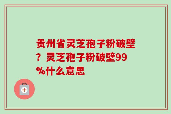 贵州省灵芝孢子粉破壁?灵芝孢子粉破壁99%什么意思 贵州省灵芝孢子粉破壁?灵芝孢子粉破壁99%什么意思