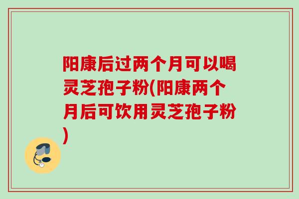 阳康后过两个月可以喝灵芝孢子粉(阳康两个月后可饮用灵芝孢子粉)