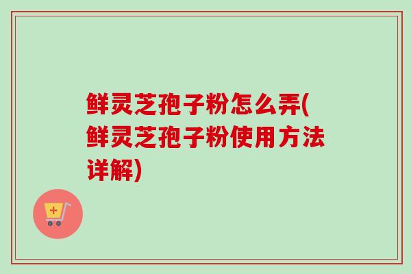 鲜灵芝孢子粉怎么弄(鲜灵芝孢子粉使用方法详解) 鲜灵芝孢子粉怎么弄(鲜灵芝孢子粉使用方法详解)