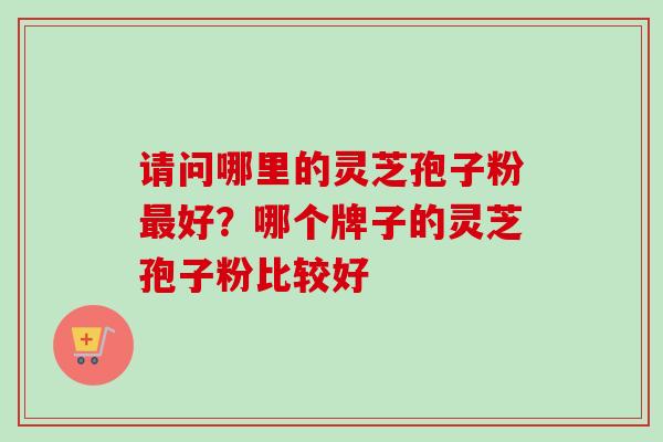 请问哪里的灵芝孢子粉好？哪个牌子的灵芝孢子粉比较好