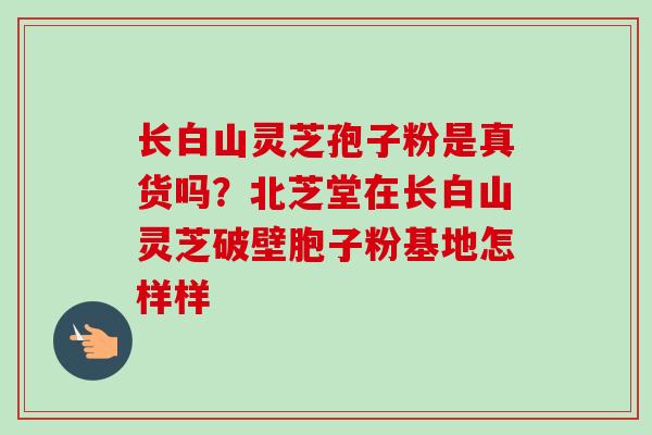 长白山灵芝孢子粉是真货吗?北芝堂在长白山灵芝破壁胞子粉基地怎样样 长白山灵芝孢子粉是真货吗?北芝堂在长白山灵芝破壁胞子粉基地怎样样
