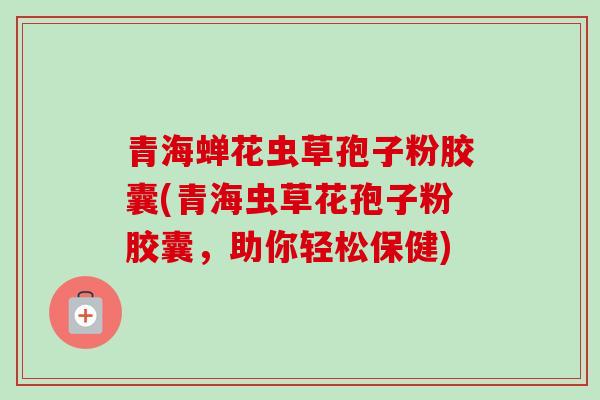 青海蝉花虫草孢子粉胶囊(青海虫草花孢子粉胶囊，助你轻松保健)