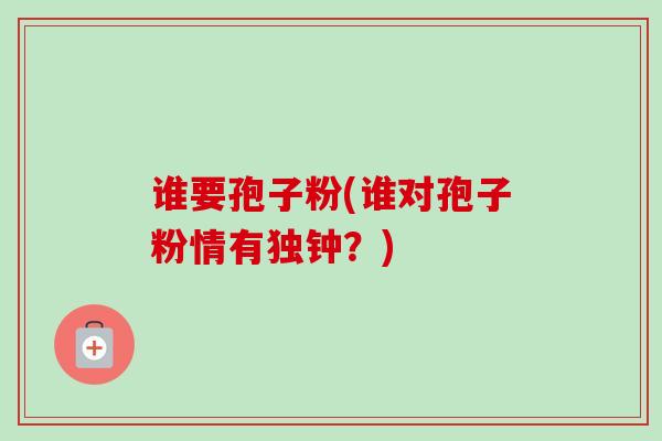 谁要孢子粉(谁对孢子粉情有独钟?) 谁要孢子粉(谁对孢子粉情有独钟?)