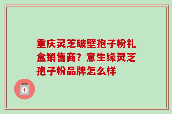 重庆灵芝破壁孢子粉礼盒销售商?意生缘灵芝孢子粉品牌怎么样 重庆灵芝破壁孢子粉礼盒销售商?意生缘灵芝孢子粉品牌怎么样