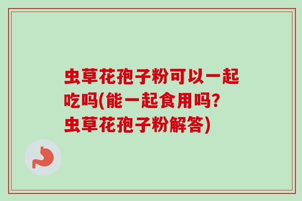 虫草花孢子粉可以一起吃吗(能一起食用吗?虫草花孢子粉解答) 虫草花孢子粉可以一起吃吗(能一起食用吗?虫草花孢子粉解答)