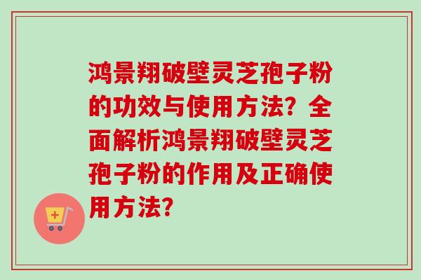 鸿景翔破壁灵芝孢子粉的功效与使用方法？全面解析鸿景翔破壁灵芝孢子粉的作用及正确使用方法？