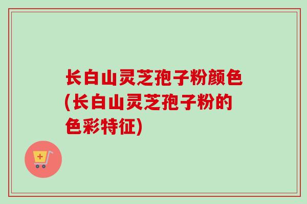 长白山灵芝孢子粉颜色(长白山灵芝孢子粉的色彩特征) 长白山灵芝孢子粉颜色(长白山灵芝孢子粉的色彩特征)