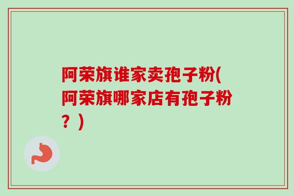 阿荣旗谁家卖孢子粉(阿荣旗哪家店有孢子粉？)