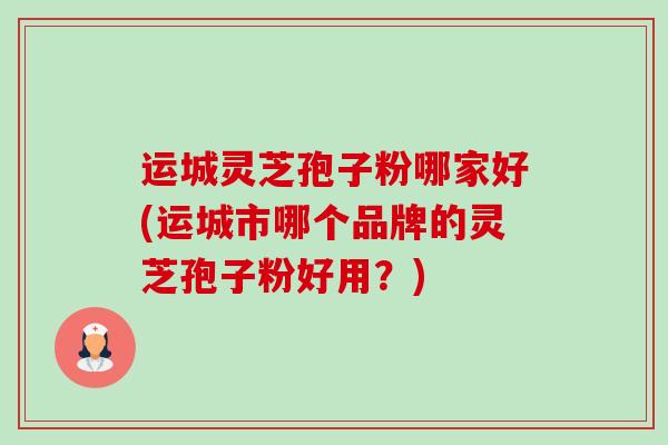 运城灵芝孢子粉哪家好(运城市哪个品牌的灵芝孢子粉好用?) 运城灵芝孢子粉哪家好(运城市哪个品牌的灵芝孢子粉好用?)