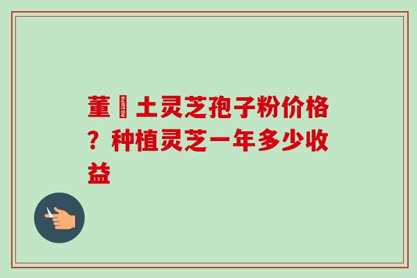 董愽土灵芝孢子粉价格?种植灵芝一年多少收益 董愽土灵芝孢子粉价格?种植灵芝一年多少收益