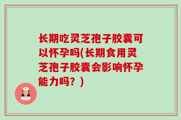 长期吃灵芝孢子胶囊可以怀孕吗(长期食用灵芝孢子胶囊会影响怀孕能力吗?) 长期吃灵芝孢子胶囊可以怀孕吗(长期食用灵芝孢子胶囊会影响怀孕能力吗?)