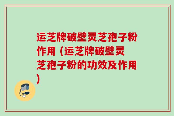 运芝牌破壁灵芝孢子粉作用 (运芝牌破壁灵芝孢子粉的功效及作用) 运芝牌破壁灵芝孢子粉作用 (运芝牌破壁灵芝孢子粉的功效及作用)